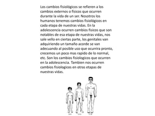 Los cambios fisiológicos se refieren a los
cambios externos o físicos que ocurren
durante la vida de un ser. Nosotros los
humanos tenemos cambios fisiológicos en
cada etapa de nuestras vidas. En la
adolescencia ocurren cambios fisicos que son
notables de esa etapa de nuestras vidas, nos
sale vello en ciertas parte, los genitales van
adquiriendo un tamaño acorde se van
adecuando al posible uso que ocurrira pronto,
crecemos un poco mas rapido de lo normal,
etc. Son los cambios fisiologicos que ocurren
en la adolescencia. Tambien nos ocurren
cambios fisiologicos en otras etapas de
nuestras vidas.
 