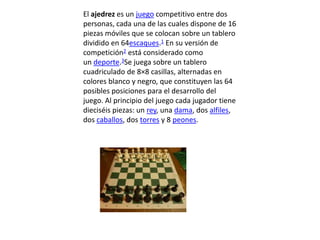El ajedrez es un juego competitivo entre dos
personas, cada una de las cuales dispone de 16
piezas móviles que se colocan sobre un tablero
dividido en 64escaques.1 En su versión de
competición2 está considerado como
un deporte.3Se juega sobre un tablero
cuadriculado de 8×8 casillas, alternadas en
colores blanco y negro, que constituyen las 64
posibles posiciones para el desarrollo del
juego. Al principio del juego cada jugador tiene
dieciséis piezas: un rey, una dama, dos alfiles,
dos caballos, dos torres y 8 peones.
 