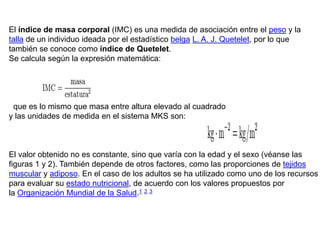 El índice de masa corporal (IMC) es una medida de asociación entre el peso y la
talla de un individuo ideada por el estadístico belga L. A. J. Quetelet, por lo que
también se conoce como índice de Quetelet.
Se calcula según la expresión matemática:




 que es lo mismo que masa entre altura elevado al cuadrado
y las unidades de medida en el sistema MKS son:



El valor obtenido no es constante, sino que varía con la edad y el sexo (véanse las
figuras 1 y 2). También depende de otros factores, como las proporciones de tejidos
muscular y adiposo. En el caso de los adultos se ha utilizado como uno de los recursos
para evaluar su estado nutricional, de acuerdo con los valores propuestos por
la Organización Mundial de la Salud.1 2 3
 