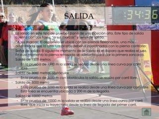 SALIDA

• La salida en este tipo de pruebas parte de una posición alta. Este tipo de salida
  cuenta con dos fases: “a sus marcas” y señal de salida.
• “A sus marcas: El deportista se ubica con las piernas flexionadas, una más
  adelantada que la otra. Los brazos deben ir coordinados con la pierna contraria
• Señal de salida: El siguiente momento de la salida es el disparo que realiza el juez.
  En este momento la pierna retrasada se adelanta para dar la primera zancada.
• Salida de 1500 metros
   • En la prueba de 1500 m la salida se realiza desde una línea curva por carril
      libre.
• Salida de 3000 metros obstáculos
   • En la prueba de 3000 m con obstáculos la salida se realiza por carril libre.
• Salida de 5000 metro
   • En la prueba de 5000 m la salida se realiza desde una línea curva por carril libre.
      Esta línea se encuentra ubicada a 200 m de la llegada.
• Salida de 10000 metros
   • En la prueba de 10000 m la salida se realiza desde una línea curva por carril
      libre, que inicia su trayectoria desde la línea de llegada del primer carril.
 