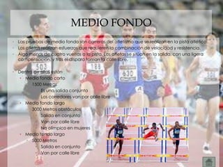 MEDIO FONDO
• Las pruebas de medio fondo son carreras del atletismo que se realizan en la pista atlética.
• Los atletas realizan esfuerzos que requieren la combinación de velocidad y resistencia.
• Algo menos de cuatro vueltas a la pista. Los atletas se sitúan en la salida, con una ligera
  compensación, y tras el disparo toman la calle libre.

• Dentro de ellas están
   • Medio fondo corto
     • 1500 Metros
          • Es una salida conjunta
          • Los corredores van por calle libre
   • Medio fondo largo
     • 3000 Metros obstáculos
          • Salida en conjunto
          • Van por calle libre
          • No olímpico en mujeres
   • Medio fondo largo
     • 5000 Metros
          • Salida en conjunto
          • Van por calle libre
 