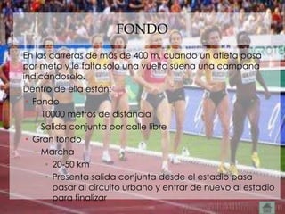 FONDO
• En las carreras de más de 400 m, cuando un atleta pasa
  por meta y le falta solo una vuelta suena una campana
  indicándoselo.
• Dentro de ella están:
   • Fondo
     • 10000 metros de distancia
     • Salida conjunta por calle libre
   • Gran fondo
     • Marcha
        • 20-50 km
        • Presenta salida conjunta desde el estadio pasa
          pasar al circuito urbano y entrar de nuevo al estadio
          para finalizar
 
