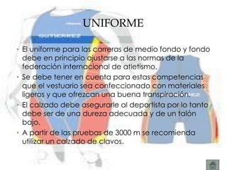 UNIFORME

• El uniforme para las carreras de medio fondo y fondo
  debe en principio ajustarse a las normas de la
  federación internacional de atletismo.
• Se debe tener en cuenta para estas competencias
  que el vestuario sea confeccionado con materiales
  ligeros y que ofrezcan una buena transpiración.
• El calzado debe asegurarle al deportista por lo tanto
  debe ser de una dureza adecuada y de un talón
  bajo.
• A partir de las pruebas de 3000 m se recomienda
  utilizar un calzado de clavos.
 