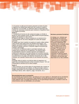 3. Al concluir se pide que de manera personal se tomen el pulso
y registren los cambios que observaron de su pulso en reposo y
el posterior a la actividad, se reflexiona sobre la importancia de
conocer las reacciones corporales para mantener el equilibrio físico
y no rebasar los límites.
Sesión 4
1. Se delimita el terreno en dos campos de juego y se divide al          Nociones y procesos formativos:
grupo en cuatro equipos mixtos, de igual número de participantes;
jugarán dos equipos en cada cancha.                                      Al trabajar con símbolos que
El objetivo del juego es colocar la pelota en un extremo de la           los identifican se propicia la
cancha (puede ser una marca dibujada en el piso) del equipo              integración de su corporeidad,
contrario.                                                               pues a través de una imagen
El jugador que tiene la pelota no puede ser tocado y debe realizar       se exponen significados que  
como mínimo siete pases entre los miembros del equipo. Si el             representan sus conceptos, ideas
jugador que posee el balón es tocado por un rival, deberá darle          y valores sobre la actividad        125
la pelota al equipo contrario. El docente registra los puntos que        física. De igual forma con la
consigue cada equipo                                                     actividad “Mi historia en mi
2. Al concluir se reflexiona sobre la actividad realizada y los          cuerpo” se propone tomar
cambios que se observan en el organismo. Se comenta sobre                conciencia de sí mismos y
los desempeños motrices cuando se generan actividades de                 comprender sus cambios
colaboración oposición y sus repercusiones en la tensión muscular.       corporales en distintos planos
Se pregunta si encuentran alguna relación en la forma de expresar        (orgánicos y socio-afectivos) y
sus emociones en el juego y en distintas situaciones de su vida          vincularlos a las acciones que
cotidiana, por ejemplo cuando están en una situación de presión.         desarrollan en su vida cotidiana.
Tarea:
Investigar sobre el estrés y sus efectos sobre el organismo y el
papel de la actividad física para evitar la tensión y buscar vivir con
tranquilidad en beneficio de su salud integral.
Sesión 5
1.Para continuar con el tema sobre el conocimiento de sí mismo se
propone al estudiantado que elabore el dibujo de algún objeto o
imagen relacionado con la actividad física preferida con la cual se
identifique (danza, baile, deporte, juego, recreación, etc.)


Recomendaciones para la evaluación:
Se recomienda que el docente lleve una bitácora en la que registre el desempeño de los estudiantes
durante el desarrollo de la secuencia. Puede diseñar una escala estimativa de los indicadores, los
cuales deberán estar vinculados directamente con los aprendizajes esperados y considerar tanto los
conocimientos como las habilidades y las actitudes.




                                                                                   Guía para el maestro
 