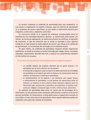 La escuela constituye un ambiente de aprendizaje bajo esta perspectiva, la
cual asume la organización de espacios comunes, pues los entornos de aprendizaje
no se presentan de manera espontánea, ya que media la intervención docente para
integrarlos, construirlos y emplearlos como tales.
    La convivencia escolar es el conjunto de relaciones interpersonales entre los
miembros de una comunidad educativa y generan un determinado clima escolar. Los
valores, las formas de organización, la manera de enfrentar los conflictos, la expresión
de emociones, el tipo de protección que se brinda al alumnado y otros aspectos
configuran en cada escuela un modo especial de convivir que influye en la calidad de
los aprendizajes, en la formación del alumnado y en el ambiente escolar.
    De igual manera, los ambientes de aprendizaje requieren brindar experiencias
desafiantes, en donde los alumnos se sientan motivados por indagar, buscar sus propias           65
respuestas, experimentar, aprender del error y construir sus conocimientos mediante
el intercambio con sus pares.

   En la construcción de ambientes de aprendizaje destacan los siguientes aspectos:


       -- La claridad respecto del propósito educativo que se quiere alcanzar o el
           aprendizaje que se busca construir con los alumnos.
       -- El enfoque de la asignatura, pues con base en él deben plantearse las actividades
           de aprendizaje en el espacio que estén al alcance y las interacciones entre los
           alumnos, de modo que se construya el aprendizaje.
       -- El aprovechamiento de los espacios y sus elementos para apoyar directa
           o indirectamente el aprendizaje, lo cual permite las interacciones entre los
           alumnos y el maestro; en este contexto cobran relevancia aspectos como: la
           historia del lugar, las prácticas y costumbres, las tradiciones, el carácter rural,
           semirural, indígena o urbano del lugar, el clima, la flora y fauna, entre otros.
    Un ambiente de aprendizaje debe tomar en cuenta que las tecnologías de la
información y la comunicación están cambiando radicalmente el entorno en el que los
alumnos aprendían. En consecuencia, si antes podía usarse un espacio de la escuela, la
comunidad y el aula como entorno de aprendizaje, ahora espacios distantes pueden ser
empleados como parte del contexto de enseñanza.




                                                                          Guía para el maestro
 