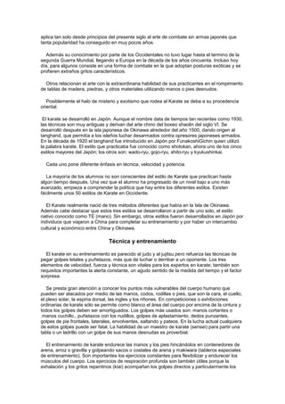 aplica tan solo desde principios del presente siglo al arte de combate sin armas japonés que
tanta popularidad ha conseguido en muy pocos años.

  Además su conocimiento por parte de los Occidentales no tuvo lugar hasta el termino de la
segunda Guerra Mundial, llegando a Europa en la década de los años cincuenta. Incluso hoy
día, para algunos consiste en una forma de combate en la que adoptan posturas exóticas y se
profieren extraños gritos característicos.

  Otros relacionan el arte con la extraordinaria habilidad de sus practicantes en el rompimiento
de tablas de madera, piedras, y otros materiales utilizando manos o pies desnudos.

   Posiblemente el halo de misterio y exotismo que rodea al Karate se deba a su procedencia
oriental.

 El karate se desarrolló en Japón. Aunque el nombre data de tiempos tan recientes como 1930,
las técnicas son muy antiguas y derivan del arte chino del boxeo shaolin del siglo VI. Se
desarrolló después en la isla japonesa de Okinawa alrededor del año 1500, dando origen al
tanghand, que permitía a los isleños luchar desarmados contra opresores japoneses armados.
En la década de 1920 el tanghand fue introducido en Japón por FunakoshiGichin quien utilizó
la palabra karate. El estilo que practicaba fue conocido como shotokan, ahora uno de los cinco
estilos mayores del Japón; los otros son: wado-ryu, gojo-ryu, shito-ryu y kyukushinkai.

  Cada uno pone diferente énfasis en técnica, velocidad y potencia.

   La mayoría de los alumnos no son conscientes del estilo de Karate que practican hasta
algún tiempo después. Una vez que el alumno ha progresado de un nivel bajo a uno más
avanzado, empieza a comprender la política que hay entre los diferentes estilos. Existen
fácilmente unos 50 estilos de Karate en Occidente.

   El Karate realmente nació de tres métodos diferentes que había en la Isla de Okinawa.
Además cabe destacar que estos tres estilos se desarrollaron a partir de uno solo, el estilo
nativo conocido como TE (mano). Sin embargo, otros estilos fueron desarrollados en Japón por
individuos que viajaron a China para completar su entrenamiento y por haber un intercambio
cultural y económico entre China y Okinawa.

                                Técnica y entrenamiento

   El karate en su entrenamiento es parecido al judo y al jujitsu pero refuerza las técnicas de
pegar golpes letales y puñetazos, más que de luchar o derribar a un oponente. Los tres
elementos de velocidad, fuerza y técnica son vitales para los expertos en karate; también son
requisitos importantes la alerta constante, un agudo sentido de la medida del tiempo y el factor
sorpresa.

   Se presta gran atención a conocer los puntos más vulnerables del cuerpo humano que
pueden ser atacados por medio de las manos, codos, rodillas o pies, que son la cara, el cuello,
el plexo solar, la espina dorsal, las ingles y los riñones. En competiciones o exhibiciones
ordinarias de karate sólo se permite como blanco el área del cuerpo por encima de la cintura y
todos los golpes deben ser amortiguados. Los golpes más usados son: manos cortantes o
.manos cuchillo., puñetazos con los nudillos, golpes de aplastamiento, dedos punzantes,
golpes de pie frontales, laterales, envolventes, saltando y pateos. En la lucha actual cualquiera
de estos golpes puede ser fatal. La habilidad de un maestro de karate (sensei) para partir una
tabla o un ladrillo con un golpe de sus manos desnudas es proverbial.

  El entrenamiento de karate endurece las manos y los pies hincándolos en contenedores de
arena, arroz o gravilla y golpeando sacos o costales de arena y makiwara (tableros especiales
de entrenamiento). Son importantes los ejercicios constantes para flexibilizar y endurecer los
músculos del cuerpo. Los ejercicios de respiración profunda son también útiles porque la
exhalación y los gritos repentinos (kiai) acompañan los golpes directos y particularmente los
 