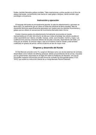 finales, también llamados golpes mortales. Tales respiraciones y gritos ayudan en el ritmo de
ataque del karate, concentrando más fuerza en cada golpe o bloqueo, dando también vigor
psicológico a la persona.

                                 Instrucción y ejecución

   El lenguaje del karate es principalmente japonés: la sala de adiestramiento o gimnasio se
llama dojo y la vestimenta que se utiliza en todas las prácticas se llama karategi. Más de
doscientos términos específicamente japoneses son usados para los distintos movimientos y
golpes que se utilizan en secuencias de movimientos llamados kata o forma.

   Existen diversos grados de adiestramiento formalmente reconocidos en karate,
representados por el color del cinturón de tela que rodea al karategi; los colores usuales en
orden ascendente son: blanco, amarillo, naranja, verde, azul (morado), marrón y negro. Las
cualificaciones para los cinturones difieren de escuela a escuela, dependiendo del estilo y el
nivel que se enseñe. El cinturón negro o dan es el máximo nivel en karate y está también
cualificado en grados de pericia, siendo el décimo el dan de mayor nivel.

                           Orígenes y desarrollo del Karate

   El Arte Marcial conocido como Te, surgió en Okinawa como uno de los sistemas de combate,
desarrollado como método de defensa personal, debido a la prohibición de las armas, impuesta
por los gobernantes Japoneses en el Siglo XVI sobre la Población de Okinawa. Uno de los
principales maestros reconocidos de esta forma de combate fue ShungoSakugawa (1733-
1815), que recibió su instrucción directa de un monje llamado PeichinTakahara.
 