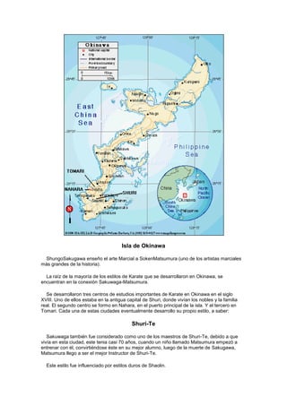 Isla de Okinawa

 ShungoSakugawa enseño el arte Marcial a SokenMatsumura (uno de los artistas marciales
más grandes de la historia).

  La raíz de la mayoría de los estilos de Karate que se desarrollaron en Okinawa, se
encuentran en la conexión Sakuwaga-Matsumura.

  Se desarrollaron tres centros de estudios importantes de Karate en Okinawa en el siglo
XVIII. Uno de ellos estaba en la antigua capital de Shuri, donde vivían los nobles y la familia
real. El segundo centro se formo en Nahara, en el puerto principal de la isla. Y el tercero en
Tomari. Cada una de estas ciudades eventualmente desarrollo su propio estilo, a saber:

                                           Shuri-Te

   Sakuwaga también fue considerado como uno de los maestros de Shuri-Te, debido a que
vivía en esta ciudad, este tenia casi 70 años, cuando un niño llamado Matsumura empezó a
entrenar con él, convirtiéndose éste en su mejor alumno, luego de la muerte de Sakugawa,
Matsumura llego a ser el mejor Instructor de Shuri-Te.

  Este estilo fue influenciado por estilos duros de Shaolin.
 