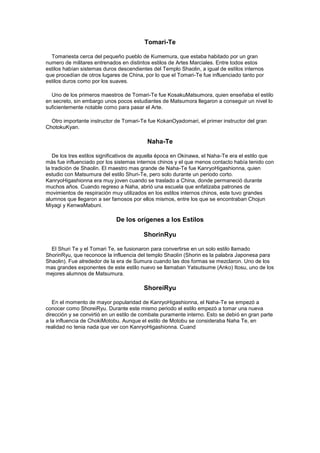 Tomari-Te

  Tomariesta cerca del pequeño pueblo de Kumemura, que estaba habitado por un gran
numero de militares entrenados en distintos estilos de Artes Marciales. Entre todos estos
estilos habían sistemas duros descendientes del Templo Shaolin, a igual de estilos internos
que procedían de otros lugares de China, por lo que el Tomari-Te fue influenciado tanto por
estilos duros como por los suaves.

  Uno de los primeros maestros de Tomari-Te fue KosakuMatsumora, quien enseñaba el estilo
en secreto, sin embargo unos pocos estudiantes de Matsumora llegaron a conseguir un nivel lo
suficientemente notable como para pasar el Arte.

  Otro importante instructor de Tomari-Te fue KokanOyadomari, el primer instructor del gran
ChotokuKyan.

                                          Naha-Te

   De los tres estilos significativos de aquella época en Okinawa, el Naha-Te era el estilo que
más fue influenciado por los sistemas internos chinos y el que menos contacto había tenido con
la tradición de Shaolin. El maestro mas grande de Naha-Te fue KanryoHigashionna, quien
estudio con Matsumura del estilo Shuri-Te, pero solo durante un periodo corto.
KanryoHigashionna era muy joven cuando se traslado a China, donde permaneció durante
muchos años. Cuando regreso a Naha, abrió una escuela que enfatizaba patrones de
movimientos de respiración muy utilizados en los estilos internos chinos, este tuvo grandes
alumnos que llegaron a ser famosos por ellos mismos, entre los que se encontraban Chojun
Miyagi y KenwaMabuni.

                             De los orígenes a los Estilos

                                        ShorinRyu

  El Shuri Te y el Tomari Te, se fusionaron para convertirse en un solo estilo llamado
ShorinRyu, que reconoce la influencia del templo Shaolin (Shorin es la palabra Japonesa para
Shaolin). Fue alrededor de la era de Sumura cuando las dos formas se mezclaron. Uno de los
mas grandes exponentes de este estilo nuevo se llamaban Yatsutsume (Anko) Itosu, uno de los
mejores alumnos de Matsumura.

                                         ShoreiRyu

   En el momento de mayor popularidad de KanryoHigashionna, el Naha-Te se empezó a
conocer como ShoreiRyu. Durante este mismo periodo el estilo empezó a tomar una nueva
dirección y se convirtió en un estilo de combate puramente interno. Esto se debió en gran parte
a la influencia de ChokiMotobu. Aunque el estilo de Motobu se consideraba Naha Te, en
realidad no tenia nada que ver con KanryoHigashionna. Cuand
 
