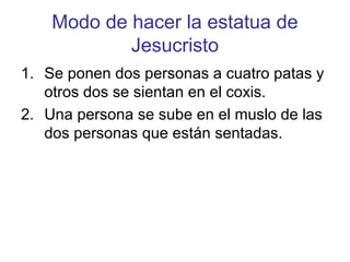 Modo de hacer la estatua de
            Jesucristo
1. Se ponen dos personas a cuatro patas y
   otros dos se sientan en el coxis.
2. Una persona se sube en el muslo de las
   dos personas que están sentadas.
 