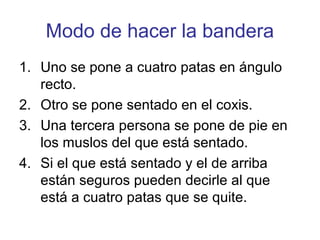 Modo de hacer la bandera
1. Uno se pone a cuatro patas en ángulo
   recto.
2. Otro se pone sentado en el coxis.
3. Una tercera persona se pone de pie en
   los muslos del que está sentado.
4. Si el que está sentado y el de arriba
   están seguros pueden decirle al que
   está a cuatro patas que se quite.
 