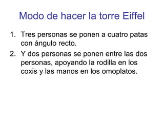 Modo de hacer la torre Eiffel
1. Tres personas se ponen a cuatro patas
   con ángulo recto.
2. Y dos personas se ponen entre las dos
   personas, apoyando la rodilla en los
   coxis y las manos en los omoplatos.
 