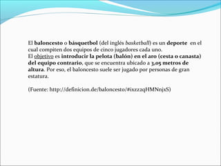 El baloncesto o básquetbol (del inglés basketball) es un deporte en el
cual compiten dos equipos de cinco jugadores cada uno.
El objetivo es introducir la pelota (balón) en el aro (cesta o canasta)
del equipo contrario, que se encuentra ubicado a 3,05 metros de
altura. Por eso, el baloncesto suele ser jugado por personas de gran
estatura.
(Fuente: http://definicion.de/baloncesto/#ixzz2qHMNnjxS)

 