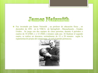  Fue inventado por James Naismith , un profesor de educación física , en
diciembre de 1891 en la YMCA de Springfield , Massachusetts , Estados
Unidos . Se juega con dos equipos de cinco personas, durante 4 períodos o
cuartos de 10 (FIBA ) o 12 (NBA ) minutos cada uno. Al finalizar el segundo
cuarto, se realiza un descanso, normalmente de 15 a 20 minutos según la
reglamentación propia del campeonato al cual el partido pertenezca.
 