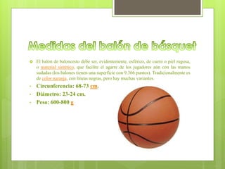 El balón de baloncesto debe ser, evidentemente, esférico, de cuero o piel rugosa,
o material sintético, que facilite el agarre de los jugadores aún con las manos
sudadas (los balones tienen una superficie con 9.366 puntos). Tradicionalmente es
de color naranja, con líneas negras, pero hay muchas variantes.
• Circunferencia: 68-73 cm.
• Diámetro: 23-24 cm.
• Peso: 600-800 g
 