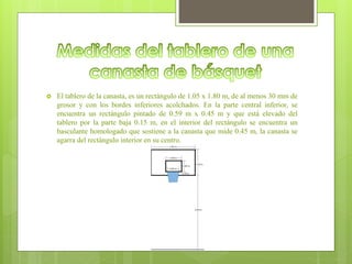  El tablero de la canasta, es un rectángulo de 1.05 x 1.80 m, de al menos 30 mm de
grosor y con los bordes inferiores acolchados. En la parte central inferior, se
encuentra un rectángulo pintado de 0.59 m x 0.45 m y que está elevado del
tablero por la parte baja 0.15 m, en el interior del rectángulo se encuentra un
basculante homologado que sostiene a la canasta que mide 0.45 m, la canasta se
agarra del rectángulo interior en su centro.
 