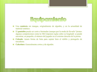  Una camiseta sin mangas, originalmente de algodón, y en la actualidad de
material sintético.
 El pantalón puede ser corto o bermudas (aunque por la moda de llevarlo "pirata«
algunas competiciones como la NBA imponen reglas sobre su longitud): se puede
encontrar, en pequeño, el número del jugador en el extremo derecho de la pierna.
 Calzado: tienen forma de bota para sujetar bien el tobillo y protegerlo de
torceduras.
 Calcetines: Generalmente cortos y de algodón.
 