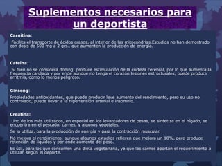 Suplementos necesarios para
un deportista
Carnitina:
Facilita el transporte de ácidos grasos, al interior de las mitocondrias.Estudios no han demostrado
con dosis de 500 mg a 2 grs., que aumenten la producción de energía.
Cafeína:
Si bien no se considera doping, produce estimulación de la corteza cerebral, por lo que aumenta la
frecuencia cardíaca y por ende aunque no tenga el corazón lesiones estructurales, puede producir
arritmia, como lo menos peligroso.
Ginseng:
Propiedades antioxidantes, que puede producir leve aumento del rendimiento, pero su uso no
controlado, puede llevar a la hipertensión arterial e insomnio.
Creatina:
Uno de los más utilizados, en especial en los levantadores de pesas, se sintetiza en el hígado, se
encuentra en el pescado, carnes, y algunos vegetales.
Se lo utiliza, para la producción de energía y para la contracción muscular.
No mejora el rendimiento, aunque algunos estudios refieren que mejora un 10%, pero produce
retención de líquidos y por ende aumento del peso.
Es útil, para los que consumen una dieta vegetariana, ya que las carnes aportan el requerimiento a
utilizar, según el deporte.
 