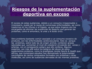 Riesgos de la suplementación
deportiva en exceso
El exceso de estas sustancias, debido a un consumo irresponsable e
innecesario, puede ser la causa de numerosas enfermedades, así como
trastornos en los riñones o el hígado, ya que estos órganos son los
encargados de eliminar las sustancias de desecho que generan las
proteínas, como el amoniaco, la urea y el ácido úrico.
Otro problema bastante común asociado a un consumo excesivo de
producto, son las enfermedades cardiovasculares. Esto es porque
las proteínas, sobre todo las de origen animal, contienen grasas
saturadas que aumentan el nivel de colesterol circulando por venas y
arterias, con el consiguiente peligro que ello conlleva. Algunos
expertos, van más allá sobre los peligros del abuso de estos
suplementos proteicos, como la prestigiosa revista Sports & Health que
afirma, que numerosos estudios han demostrado la potencialidad
carcinógena de ciertos compuestos formados con proteínas y otras
moléculas, así como de sustancias derivadas de las mismas proteínas.
 