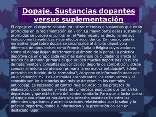 Dopaje. Sustancias dopantes
versus suplementación
El dopaje en el deporte consiste en utilizar métodos o sustancias que están
prohibidas en la reglamentación en vigor. La mayor parte de las sustancias
prohibidas se pueden encontrar en el Vademecum, es decir, tienen sus
indicaciones terapéuticas y sus efectos secundarios. En nuestro país la
normativa legal sobre dopaje se circunscribe al ámbito deportivo a
diferencia de otros países como Francia, Italia o Bélgica cuyas acciones
contra el dopaje llegan directamente al ámbito de lo penal. La práctica
deportiva de un grupo cada vez mas numeroso de ciudadanos afecta al
médico de atención primaria al que acuden muchos deportistas en busca
de tratamientos y consultas específicas del deporte de competición. ¿Debe
conocer el médico de atención primaria la normativa antidopaje?, ¿debe
prescribir en función de la normativa?, ¿dispone de información adecuada
en el Vademécum?. Los esteroides anabolizantes, los estimulantes y el
cannabis son las sustancias que más se detectan en los controles
antidopaje. Es necesario un control más riguroso de los procesos de
elaboración, distribución y venta de numerosos productos que toman los
deportistas y que están fuera del control sanitario. Para que la lucha contra
el dopaje sea eficaz se requiere una estrecha coordinación entre los
diferentes organismos y administraciones relacionados con la salud y la
práctica deportiva, donde la información y la prevención ocupan un
destacado lugar.
 
