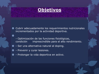 Objetivos
 Cubrir adecuadamente los requerimientos nutricionales
incrementados por la actividad deportiva.

- Optimización de las funciones fisiológicas,
condición imprescindible para el alto rendimiento.
 - Ser una alternativa natural al doping.
 - Prevenir y curar lesiones.
 - Prolongar la vida deportiva en activo.
 
