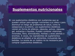 Suplementos nutricionales
 Los suplementos dietéticos son sustancias que se
pueden utilizar para agregar nutrientes a su dieta o para
disminuir el riesgo de problemas de salud, como la
osteporosis o la artitris. Los suplementos dietéticos
vienen en forma de píldoras, cápsulas, polvos, cápsulas
gel, extractos o líquidos. Pueden contener vitaminas,
minerales, fibra, aminoácidos, hierbas u otras plantas o
enzimas. A veces, los ingredientes de suplementos
dietéticos se añaden a los alimentos, incluyendo las
bebidas. La receta de un médico no es necesaria para
comprar suplementos dietéticos.
 