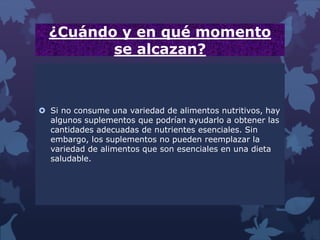 ¿Cuándo y en qué momento
se alcazan?
 Si no consume una variedad de alimentos nutritivos, hay
algunos suplementos que podrían ayudarlo a obtener las
cantidades adecuadas de nutrientes esenciales. Sin
embargo, los suplementos no pueden reemplazar la
variedad de alimentos que son esenciales en una dieta
saludable.
 