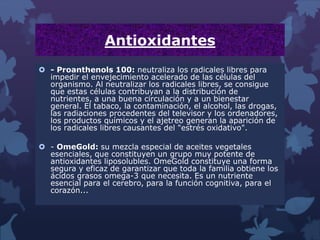 Antioxidantes
 - Proanthenols 100: neutraliza los radicales libres para
impedir el envejecimiento acelerado de las células del
organismo. Al neutralizar los radicales libres, se consigue
que estas células contribuyan a la distribución de
nutrientes, a una buena circulación y a un bienestar
general. El tabaco, la contaminación, el alcohol, las drogas,
las radiaciones procedentes del televisor y los ordenadores,
los productos químicos y el ajetreo generan la aparición de
los radicales libres causantes del "estrés oxidativo".
 - OmeGold: su mezcla especial de aceites vegetales
esenciales, que constituyen un grupo muy potente de
antioxidantes liposolubles. OmeGold constituye una forma
segura y eficaz de garantizar que toda la familia obtiene los
ácidos grasos omega-3 que necesita. Es un nutriente
esencial para el cerebro, para la función cognitiva, para el
corazón...
 