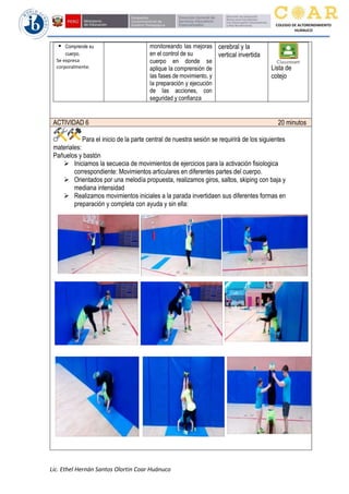 Lic. Ethel Hernán Santos Olortin Coar Huánuco
COLEGIO DE ALTORENDIMIENTO
HUÁNUCO
▪ Comprende su
cuerpo.
Se expresa
corporalmente.
monitoreando Ias mejoras
en el control de su
cuerpo en donde se
aplique Ia comprensión de
Ias fases de movimiento, y
Ia preparación y ejecución
de Ias acciones, con
seguridad y confianza
cerebral y la
vertical invertida
Lista de
cotejo
ACTIVIDAD 6 20 minutos
Para el inicio de la parte central de nuestra sesión se requirirá de los siguientes
materiales:
Pañuelos y bastón
➢ Iniciamos la secuecia de movimientos de ejercicios para la activación fisiologica
correspondiente: Movimientos articulares en diferentes partes del cuerpo.
➢ Orientados por una melodía propuesta, realizamos giros, saltos, skiping con baja y
mediana intensidad
➢ Realizamos movimientos iniciales a la parada invertidaen sus diferentes formas en
preparación y completa con ayuda y sin ella:
 