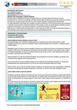 ________________________________________________________________
Autor: Lic. Diaz Salgado Hugo Dionicio – EDUCACIÓN FÍSICA-COAR HUÁNUCO 2
COLEGIO DE ALTO RENDIMIENTO
HUÁNUCO
Actividad 02: (02 minutos)
Lee el siguiente artículo:
NECESIDADES ENERGÉTICAS
www.googleingestadecalorias/salud/Educación Física
Balance entre necesidades e ingesta energética
El balance entre necesidades de energía y la ingesta calórica es el principal determinante del peso corporal.
Erróneamente son muchos los que piensan que deben quemar todas las calorías que consumen porque de lo contrario
les llevará a un aumento de peso, pero esto no es cierto. Nuestro organismo necesita calorías para funcionar.
Si nuestra dieta aporta más energía de la necesaria, el exceso se almacena en forma de grasa dando lugar a sobrepeso
y obesidad. Si por el contrario el aporte de energía es inferior al gasto, se hace uso de las reservas corporales de grasa y
proteínas, produciéndose, si se mantiene la situación, una disminución del peso y malnutrición.
Dado el caso, en ambas situaciones puede existir un mayor riesgo para la salud, por lo que se recomienda mantener un
peso adecuado, que es aquel que se correlaciona con una mayor esperanza de vida.
INDAGAMOS Y CONTRASTAMOS
Actividad 03: (04 minutos)
Analizamos el siguiente texto:
¿Qué cantidad de calorías debemos consumir al día?
Es importante saber que la necesidad energética diaria de una persona varía y está condicionada por su gasto
energético total. Éste es la suma de su metabolismo basal, el efecto termogénico de los alimentos, el trabajo muscular y
el factor de lesión.
Metabolismo basal: se trata del consumo energético necesario para mantener las funciones y la temperatura corporal del
organismo. Este valor se vería afectado por otros factores como la superficie corporal, la masa magra, el sexo, la edad,
si ha estado embarazada y el número de embarazos que ha tenido, la raza, el clima, si tiene alteraciones hormonales, o
los estados nutricionales entre otros factores.
Efecto termogénico: en este caso el efecto termogénico de los alimentos es el consumo energético que aparece como
consecuencia de la digestión de los propios alimentos.
Factor de actividad: es el gasto energético necesario para el desarrollo de las diferentes actividades. En una persona
moderadamente activa representa entre el 15 al 30 por ciento de las necesidades totales de la energía.
Factor de lesión: aquí se trata de la energía adicional utilizada por el organismo para tratar enfermedades o problemas.
Este factor varía dependiendo del grado de gravedad, la extensión o la duración del proceso patológico de salud.
¿Cómo utiliza nuestro cuerpo las calorías?
Si hablamos de calorías, hablamos de energía, por tanto, una vez que consumimos el alimento con determinada cantidad
de calorías, éstas se descomponen en nuestro organismo y se reparten según las necesidades de nuestro cuerpo. Algunas
ayudan al funcionamiento de nuestros órganos y otras a nutrir nuestro músculo; otras se queman o se convierten en
grasas.
Así cuando consumimos más calorías se convierten en grasas y de lo contrario cuando ingerimos menos calorías de las
necesarias, nuestro organismo empieza a quemar grasa de nuestro organismo.
 