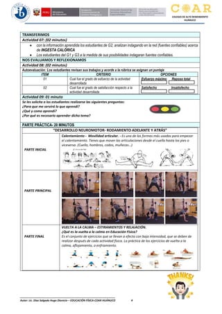 ________________________________________________________________
Autor: Lic. Diaz Salgado Hugo Dionicio – EDUCACIÓN FÍSICA-COAR HUÁNUCO 4
COLEGIO DE ALTO RENDIMIENTO
HUÁNUCO
TRANSFERIMOS
Actividad 07: (02 minutos)
• con la información aprendida los estudiantes de G2, analizan indagando en la red (fuentes confiables) acerca
de INGESTA CALÓRICA
• Los estudiantes del G1 y G3 a la medida de sus posibilidades indagaran fuentes confiables.
NOS EVALUAMOS Y REFLEXIONAMOS
Actividad 08: (02 minutos)
Autoevaluación: Los estudiantes revisan sus trabajos y acorde a la rúbrica se asignan un puntaje
ITEM CRITERIO OPCIONES
01 Cual fue el grado de esfuerzo de la actividad
desarrollada
Esfuerzo máximo Reposo total
02 Cual fue el grado de satisfacción respecto a la
actividad desarrollada
Satisfecho Insatisfecho
Actividad 09: 01 minuto
Se les solicita a los estudiantes realizarse las siguientes preguntas:
¿Para que me servirá lo que aprendi?
¿Qué y como aprendí?
¿Por qué es necesario aprender dicho tema?
PARTE PRÁCTICA- 20 MINUTOS
“DESARROLLO NEUROMOTOR- RODAMIENTO ADELANTE Y ATRÁS”
PARTE INICIAL
Calentamiento - Movilidad articular. - Es una de las formas más usadas para empezar
el calentamiento. Tienes que mover las articulaciones desde el cuello hasta los pies o
viceversa. (Cuello, hombros, codos, muñecas…)
PARTE PRINCIPAL
PARTE FINAL
VUELTA A LA CALMA – ESTIRAMIENTOS Y RELAJACIÓN.
¿Qué es la vuelta a la calma en Educación Física?
Es el conjunto de ejercicios que se llevan a efecto con baja intensidad, que se deben de
realizar después de cada actividad física. La práctica de los ejercicios de vuelta a la
calma, aflojamiento, o enfriamiento.
 