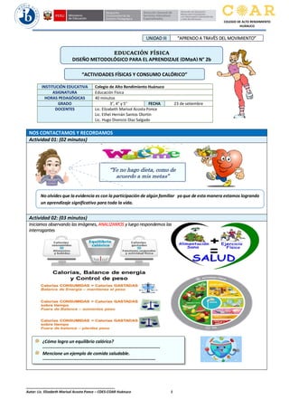 ______________________________________________
Autor: Lic. Elizabeth Marisol Acosta Ponce – CDES-COAR Huánuco 1
COLEGIO DE ALTO RENDIMIENTO
HUÁNUCO
UNIDAD III “APRENDO A TRAVËS DEL MOVIMIENTO”
NOS CONTACTAMOS Y RECORDAMOS
Actividad 01: (02 minutos)
Actividad 02: (03 minutos)
Iniciamos observando las imágenes, ANALIZAMOS y luego respondemos las
interrogantes
INSTITUCIÓN EDUCATIVA Colegio de Alto Rendimiento Huánuco
ASIGNATURA Educación Física
HORAS PEDAGÓGICAS 40 minutos
GRADO 3°, 4° y 5° FECHA 23 de setiembre
DOCENTES Lic. Elizabeth Marisol Acosta Ponce
Lic. Ethel Hernán Santos Olortín
Lic. Hugo Dionicio Díaz Salgado
EDUCACIÓN FÍSICA
DISEÑO METODOLÓGICO PARA EL APRENDIZAJE (DMpA) N° 2b
“Yo no hago dieta, como de
acuerdo a mis metas”
“ACTIVIDADES FÍSICAS Y CONSUMO CALÓRICO”
No olvides que la evidencia es con la participación de algún familiar ya que de esta manera estamos logrando
un aprendizaje significativo para toda la vida.
¿Cómo logro un equilibrio calórico?
-------------------------------------------------------------------------------
Mencione un ejemplo de comida saludable.
----------------------------------------------------------------------------
 