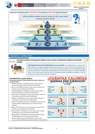 ______________________________________________
Autor: Lic. Elizabeth Marisol Acosta Ponce – CDES-COAR Huánuco 2
COLEGIO DE ALTO RENDIMIENTO
HUÁNUCO
A partir de la actividad anterior, CONTRASTE sus respuestas y ANALICE la siguiente pregunta:
INDAGAMOS Y CONTRASTAMOS
Actividad 03: (05 minutos)
Para darle respuesta a la pregunta retadora se da a conocer la explicación científica del contenido
dl DMpA.
Actividad física y gasto calórico
Los siguientes ejemplos se pueden aplicar una mujer de 60 Kg y un
hombre de 70 Kg.
 Sentado en reposo: 1 KCal/Kg hora: para la mujer supone un
gasto de 60 Kcal/hora, para el hombre de 70 Kcal/hora.
 Dormir: 0,9 KCal/Kg hora: para la mujer supone un gasto de 54
Kcal/hora, para el hombre de 63 Kcal/hora.
 Sentado hablando: 1,5 KCal/Kg hora: para la mujer supone un
gasto de 90 Kcal/hora, el hombre de 105 Kcal/hora.
 Quieto de pie: 2 KCal/Kg hora: para la mujer supone un gasto de
120 Kcal/hora, para el hombre de 140 Kcal/hora.
 Conducir: 2,4 KCal/Kg hora: para la mujer supone un gasto de
144 Kcal/hora, para el hombre de 168 Kcal/hora.
 Hacer la cama (labores de la casa): 3 KCal/Kg hora: para la mujer
supone un gasto de 180 Kcal/hora, para el hombre de 210
Kcal/hora.
 Bailar: 4,5 KCal/Kg hora: para la mujer supone un gasto de 270
Kcal/hora, para el hombre de 315 Kcal/hora.
 Subir escaleras: 6 KCal/Kg hora: para la mujer supone un gasto
de 360 Kcal/hora, para el hombre de 420 Kcal/hora.
 Bajar escaleras: 3 KCal/Kg hora: para la mujer supone un gasto
de 180 Kcal/hora, para el hombre de 210 Kcal/hora.
 Caminar despacio en plano: 3 KCal/Kg hora: para la mujer
supone un gasto de 180 Kcal/hora, para el hombre de 210 Kcal/hora.
¿Qué efectos tiene la actividad física en tu cuerpo? La actividad física es un factor clave
para determinar el gasto energético de cada persona, por lo que su disminución supondría una
reducción del gasto calórico diario], es decir, que necesitaríamos ingerir menos cantidad de energía
(alimentos) de la que normalmente necesitaríamos en una rutina en donde sí se incluya la actividad
física. Por lo tanto, practicar ejercicio físico es fundamental para el equilibrio energético y control
de peso sobre todo en estos días de cuarentena.
¿Será posible cambiar nuestro estilo de vida, para poder
mejorar nuestra salud?
 