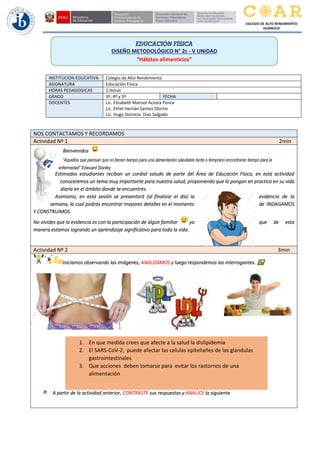 COLEGIO DE ALTO RENDIMIENTO
HUÁNUCO
INSTITUCION EDUCATIVA Colegio de Alto Rendimiento
ASIGNATURA Educación Física
HORAS PEDAGOGICAS 2 Horas
GRADO 3º, 4º y 5º FECHA
DOCENTES Lic. Elizabeth Marisol Acosta Ponce
Lic. Ethel Hernán Santos Olortin
Lic. Hugo Dionicio Diaz Salgado
NOS CONTACTAMOS Y RECORDAMOS
Actividad Nº 1 2min
Bienvenidos
“Aquellos que piensan que no tienen tiempo para una alimentación saludable tarde o temprano encontrarán tiempo para la
enfermedad” Edwuard Stanley
Estimados estudiantes reciban un cordial saludo de parte del Área de Educación Física, en esta actividad
conoceremos un tema muy importante para nuestra salud, proponiendo que lo pongan en practica en su vida
diaria en el ámbito donde te encuentres.
Asimismo, en esta sesión se presentará (al finalizar el día) la evidencia de la
semana, la cual podrás encontrar mayores detalles en el momento de INDAGAMOS
Y CONSTRUIMOS.
No olvides que la evidencia es con la participación de algún familiar ya que de esta
manera estamos logrando un aprendizaje significativo para toda la vida.
Actividad Nº 2 3min
Iniciamos observando las imágenes, ANALIZAMOS y luego respondemos las interrogantes.
A partir de la actividad anterior, CONTRASTE sus respuestas y ANALICE la siguiente
EDUCACIÓN FÍSICA
DISEÑO METODOLÓGICO N° 2c - V UNIDAD
“Hábitos alimenticios”
2
1. En que medida crees que afecte a la salud la dislipidemia
2. El SARS-CoV-2, puede afectar las celulas epiteliañes de las glandulas
gastrointestinales
3. Que acciones deben tomarse para evitar los rastornos de una
alimentación
 