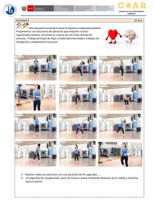 COLEGIO DE ALTO RENDIMIENTO
HUÁNUCO
Actividad 5 15 min
Para esta parte central de la sesión se requiere un adecuado ambiente
Proponemos una secuencia de ejercicios que mejoren nuestra
capacicidad cardiaca: teniendo en cuenta las tres fases Activación
articular, Trabajo principal de baja y moderada intensidad y trabajos de
elongación y relajamiento muscular.
➢ Realizar todos los ejercicios con una duración de 45 segundos……
➢ 15 segundos de recuperación, pero de manera activa realizando flexiones de la rodilla y elevarlas
hacia el pecho
 