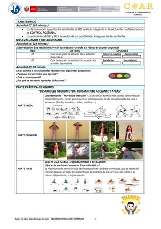 ________________________________________________________________
Autor: Lic. Diaz Salgado Hugo Dionicio – EDUCACIÓN FÍSICA-COAR HUÁNUCO 4
COLEGIO DE ALTO RENDIMIENTO
HUÁNUCO
TRANSFERIMOS
Actividad 07: (02 minutos)
• con la información aprendida los estudiantes de G2, analizan indagando en la red (fuentes confiables) acerca
de CONTROL POSTURAL
• Los estudiantes del G1 y G3 a la medida de sus posibilidades indagaran fuentes confiables.
NOS EVALUAMOS Y REFLEXIONAMOS
Actividad 08: (02 minutos)
Autoevaluación: Los estudiantes revisan sus trabajos y acorde a la rúbrica se asignan un puntaje
ITEM CRITERIO OPCIONES
01 Cual fue el grado de esfuerzo de la actividad
desarrollada
Esfuerzo máximo Reposo total
02 Cual fue el grado de satisfacción respecto a la
actividad desarrollada
Satisfecho Insatisfecho
Actividad 09: 01 minuto
Se les solicita a los estudiantes realizarse las siguientes preguntas:
¿Para que me servirá lo que aprendi?
¿Qué y como aprendí?
¿Por qué es necesario aprender dicho tema?
PARTE PRÁCTICA- 20 MINUTOS
“DESARROLLO NEUROMOTOR- RODAMIENTO ADELANTE Y ATRÁS”
PARTE INICIAL
Calentamiento - Movilidad articular. - Es una de las formas más usadas para empezar
el calentamiento. Tienes que mover las articulaciones desde el cuello hasta los pies o
viceversa. (Cuello, hombros, codos, muñecas…)
PARTE PRINCIPAL
PARTE FINAL
VUELTA A LA CALMA – ESTIRAMIENTOS Y RELAJACIÓN.
¿Qué es la vuelta a la calma en Educación Física?
Es el conjunto de ejercicios que se llevan a efecto con baja intensidad, que se deben de
realizar después de cada actividad física. La práctica de los ejercicios de vuelta a la
calma, aflojamiento, o enfriamiento.
 