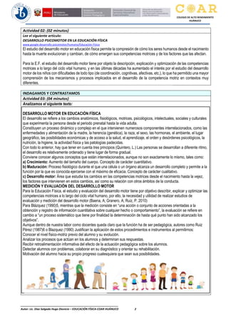 ________________________________________________________________
Autor: Lic. Diaz Salgado Hugo Dionicio – EDUCACIÓN FÍSICA-COAR HUÁNUCO 2
COLEGIO DE ALTO RENDIMIENTO
HUÁNUCO
Actividad 02: (02 minutos)
Lee el siguiente artículo:
DESARROLLO PSICOMOTOR EN LA EDUCACIÓN FÍSICA
www.google.desarrollo psicomotor/humano/Educación Física
El estudio del desarrollo motor en educación física permite la compresión de cómo los seres humanos desde el nacimiento
hasta la muerte evolucionan y cambian, de cómo emergen sus competencias motrices y de los factores que las afectan.
Para la E.F. el estudio del desarrollo motor tiene por objeto la descripción, explicación y optimización de las competencias
motrices a lo largo del ciclo vital humano, y en las últimas décadas ha aumentado el interés por el estudio del desarrollo
motor de los niños con dificultades de todo tipo (de coordinación, cognitivas, afectivas, etc.), lo que ha permitido una mayor
comprensión de los mecanismos y procesos implicados en el desarrollo de la competencia motriz en contextos muy
diferentes.
INDAGAMOS Y CONTRASTAMOS
Actividad 03: (04 minutos)
Analizamos el siguiente texto:
DESARROLLO MOTOR EN EDUCACIÓN FÍSICA
El desarrollo se refiere a los cambios anatómicos, fisiológicos, motrices, psicológicos, intelectuales, sociales y culturales
que experimenta la persona desde el periodo prenatal hasta la vida adulta.
Constituyen un proceso dinámico y complejo en el que intervienen numerosos componentes interrelacionados, como las
enfermedades y alimentación de la madre, la herencia (genética), la raza, el sexo, las hormonas, el ambiente, el lugar
geográfico, las posibilidades económicas y de acceso a la salud, el aprendizaje, el orden y desórdenes psicológicos, la
nutrición, la higiene, la actividad física y las patologías padecidas.
Con todo lo anterior, hay que tener en cuenta tres principios (Quintero, L.) Las personas se desarrollan a diferente ritmo,
el desarrollo es relativamente ordenado y tiene lugar de forma gradual.
Conviene conocer algunos conceptos que están interrelacionados, aunque no son exactamente lo mismo, tales como:
a) Crecimiento: Aumento del tamaño del cuerpo. Concepto de carácter cuantitativo.
b) Maduración: Proceso fisiológico durante el que una célula o un órgano alcanza un desarrollo completo y permite a la
función por la que es conocida ejercerse con el máximo de eficacia. Concepto de carácter cualitativo.
c) Desarrollo motor: Área que estudia los cambios en las competencias motrices desde el nacimiento hasta la vejez,
los factores que intervienen en estos cambios, así como su relación con otros ámbitos de la conducta.
MEDICIÓN Y EVALUACIÓN DEL DESARROLLO MOTOR
Para la Educación Física, el estudio y evaluación del desarrollo motor tiene por objetivo describir, explicar y optimizar las
competencias motrices a lo largo del ciclo vital humano, por ello, la necesidad y utilidad de realizar estudios de
evaluación y medición del desarrollo motor (Baena, A; Granero, A; Ruiz, P. 2010)
Para Blázquez (1990)5, mientras que la medición consiste en “una acción o conjunto de acciones orientadas a la
obtención y registro de información cuantitativa sobre cualquier hecho o comportamiento”, la evaluación se refiere en
cambio a “un proceso sistemático que tiene por finalidad la determinación de hasta qué punto han sido alcanzado los
objetivos”.
Aunque dentro de nuestra labor como docentes queda claro que la función ha de ser pedagógica, autores como Ruiz
Pérez (1987)6 o Blazquez (1990) Justifican la aplicación de estos procedimientos e instrumentos al permitirnos:
Conocer el nivel físico-motriz previo del alumno y su evolución.
Analizar los procesos que actúan en los alumnos y determinan sus respuestas.
Recibir retroalimentación informativa del efecto de la actuación pedagógica sobre los alumnos.
Detectar alumnos con problemas, colaborar en su diagnóstico y orientar su rehabilitación.
Motivación del alumno hacia su propio progreso cualesquiera que sean sus posibilidades.
 