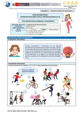 ______________________________________________
Autor: Lic. Elizabeth Marisol Acosta Ponce – CDES-COAR Huánuco 1
COLEGIO DE ALTO RENDIMIENTO
HUÁNUCO
UNIDAD III “APRENDO A TRAVËS DEL MOVIMIENTO”
NOS CONTACTAMOS YRECORDAMOS
Actividad 01: (02 minutos)
Actividad 02: (03 minutos)
Iniciamos observando las imágenes,ANALIZAMOS y luego respondemos las interrogantes
INSTITUCIÓN EDUCATIVA Colegio de Alto Rendimiento Huánuco
ASIGNATURA Educación Física
HORAS PEDAGÓGICAS 40 minutos
GRADO 3°, 4° y 5° FECHA 30 de setiembre
DOCENTES Lic. Elizabeth Marisol Acosta Ponce
Lic. Ethel Hernán Santos Olortín
Lic. Hugo Dionicio Díaz Salgado
Cuando comenzamos a ejercitarnos son los sistemas
anaeróbicoslosque dominan laprovisión de energía,mientras
que las moléculasde lactato producidasen el músculodurante
el ejercicio se transportan fuera del músculo en la circulación
sanguínea. El aumento de las concentraciones de ácido láctico
en los músculos o en la sangre es un indicador de que la
glucólisisanaeróbicase hautilizado como un sistemaenergético
clave.
EDUCACIÓN FÍSICA
DISEÑO METODOLÓGICO PARA ELAPRENDIZAJE (DMpA)N° 3b
“ACTIVIDADES FÍSICASAERÓBICAS YANAERÓBICAS”
Observa y analiza las
siguientesimágenes:
1
2
3
4
5
6
7
 