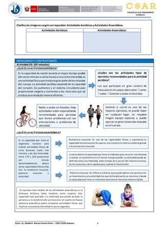 ______________________________________________
Autor: Lic. Elizabeth Marisol Acosta Ponce – CDES-COAR Huánuco 2
COLEGIO DE ALTO RENDIMIENTO
HUÁNUCO
Clasifica las imágenessegún correspondan:ActividadesAeróbicasyActividadesAnaeróbicas.
ActividadesAeróbicas ActividadesAnaeróbicas
INDAGAMOSY CONTRASTAMOS
Actividad 03: (05 minutos)
¿QUÉES LA ACTIVIDADAERÓBICA?
¿QUÉES LA ACTIVIDADANAERÓBICA?
Es la capacidad de resistir durante el mayor tiempo posible
(de variosminutosavarias horas) aunaciertaintensidad,es
unaactividad físicaqueinvolucragran parte delosmúsculos
del cuerpo. La actividad aeróbica depende de la capacidad
del corazón, los pulmones y el sistema circulatorio para
proporcionar oxígeno y nutrientes a los músculos que así
produzcanenergíade maneraeficiente.
¿Cuáles son los principales tipos de
ejercicios recomendados para la actividad
aeróbica?
Los que participan en gran número de
músculosen elcuerpo,talescomo:correr.
 nadar.Caminar o andar en bicicleta.
Caminar o correr es uno de los
mejores ejercicios, se puede hacer
en cualquier lugar, no requiere
ningún equipo especial, y puede
ejercer un grannúmerode músculos
en el cuerpo.
Nadar o andar en bicicleta. Estas
actividades están especialmente
recomendadas para personas
que tienen problemas con sus
articulaciones o problemas de
obesidad.
Es la capacidad que tiene el
organismo humano para
realizar actividades físicas de
corta duración, hasta tres
minutos, y de alta intensidad,
entre 170 y 220 pulsaciones
por minuto
aproximadamente, abarca
varias capacidades físicas ellas
son: la resistencia muscular,
potencia muscular y
velocidad.
Resistencia muscular: Es una de las capacidades físicas y representa la
capacidad neuromuscular de superar una resistencia interna o externa gracias
a la contracción muscular.
La velocidad es la capacidad que tiene el individuo para recorrer una distancia
o realizar un movimiento en el menor tiempo posible. La velocidad puede ser
definida como una habilidad, sobre la base de la acción del sistema nervioso,
de los músculos y de la rapidez para realizar el movimiento
Potencia muscular: Se refiere a la fuerza que puede aplicar una persona con
un movimiento y a la velocidad con que dicha aplicación se concreta, trata de
la capacidad que tiene un individuo para ejercer fuerza de manera rápida.
Un ejemplo más notable de las actividades anaeróbicas es la
Gimnasia Artística, tanto hombres como mujeres. Esta
capacidad está asociada a la velocidad que puede alcanzar la
persona y a la resistencia de sus músculos. Un sujeto con buena
potencia anaeróbica podrá completar actividades físicas que
implican una amplia intensidad en pocos segundos.
 