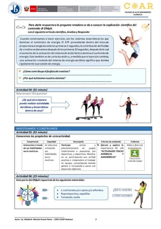 ______________________________________________
Autor: Lic. Elizabeth Marisol Acosta Ponce – CDES-COAR Huánuco 3
COLEGIO DE ALTO RENDIMIENTO
HUÁNUCO
Para darle respuestaa la pregunta retadora se da a conocer la explicación científica del
contenido dl DMpA.
Leeel siguienteartículo científico,Analiza y Responde:
Actividad 04: (01 minuto)
Now answer thisquestion
INVESTIGAMOS Y CONSTRUIMOS
Actividad 05: (01 minuto)
Conocemos los propósitos de estaactividad.
.
Competencia Capacidad Desempeño Criterios de evaluación Evidencia
Interactúa a través
de sus habilidades
socio motrices.
Se relaciona
utilizando
sus
habilidades
socio
motrices
Participa activa y
placenteramente en juegos
tradicionales o populares, pre
deportivos, y deportivos. Muestra
en su participación una actitud
positiva e integradora al trabajar
en equipo, consolidando distinto
género e incluyendo a pares con
desarrollo diferente.
Ejecuta y explica la
importancia DE LAS
“ACTIVIDADES FISICAS
AERÓBICAS Y
ANAERÓBICAS”
Video o foto con
(comentario).
Lista de cotejo
Actividad 06: (25 minutos)
Esta partedelDMpA requerirás delossiguientesmateriales:
• 1 colchoneta y/o cojinesy/o alfombra.
• Ropadeportiva,zapatillas
• Tomatodo,toalla
¿De quéotra manera
puedo realizar actividades
AeróbicasyAnaeróbicas
dentro decasa?
cerebrales.
¡BIEN!AHORA
COMENZAMOS
Cuando comenzamos a hacer ejercicio, son los sistemas anaeróbicos los que
dominan el suministro de energía. El ATP preexistente dentro del músculo
proporcionaenergíadurante losprimeros2 segundos,lacontribución delfosfato
de creatinasedesvanecedespuésdelosprimeros20segundos,despuésdelo cual
el aumento de la activación del sistemade ácido láctico dominael suministrode
energía.Esto también esde cortaduración y,amedidaque el ejercicio continúa,
una activación creciente del sistema de energía aeróbica significa que domina
rápidamente laprovisión de energía.
¿Cómo contribuyeelfosfatodecreatina?
----------------------------------------------------------------------------------------------------------
¿Por quéactivamosnuestro sistema?
----------------------------------------------------------------------------------------------------------
 