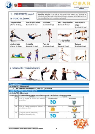 ______________________________________________
Autor: Lic. Elizabeth Marisol Acosta Ponce – CDES-COAR Huánuco 4
COLEGIO DE ALTO RENDIMIENTO
HUÁNUCO
Jumping Jacks
(2 series de 40 rep.)
Plancha boca arriba
(2 series de 15 seg.)
Estocadas
(2 series de 6 rep.)
Back Extensión Hold
(2 series de 20 seg.)
Plancha boca
abajo
(2 series de 15 seg.)
Abdominales
(2 series de 15 seg.)
Sentadilla
(2 series de 15 Rep.)
Push Up
(2 series de 6 rep.)
Dips
(2 series de 6 rep.)
Burpees
(2 series de 5 rep.)
TRANSFERIMOS
Actividad 07: (02 minutos)
• APLICANDOLO APRENDIDO, ENFOTO Y/O VIDEO
NOS EVALUAMOS YREFLEXIONAMOS
Actividad 08: (01 minuto)
Autoevaluación: Los estudiantes revisansus trabajos y acorde a la rúbrica se asignanunpuntaje
ÍTEM CRITERIO O PCIONES
01 ¿Cuál fue el grado de esfuerzo de la actividad
desarrollada?
Esfuerzo máximo … Reposo total
…
02 ¿Cuál fue el grado de satisfacción respecto a la
actividad desarrollada?
Muy satisfecho … Totalmente insatisfecho
…
03 ¿Cuál fue tu grado de participación y
compromiso durante la sesión
Participación activa … Participación nula
…
1.- CALENTAMIENTO(05 min.) Movilidad articular. - Es una de las formas más usadas para empezar el
calentamiento. Tienes que mover las articulaciones desde el cuellohasta los pies o
viceversa. (Cuello, hombros, codos, muñecas…)
2.- PRINCIPAL(20 min.)
¡Túpuedes!
3.- Estiramientos y relajación (05min.)
 