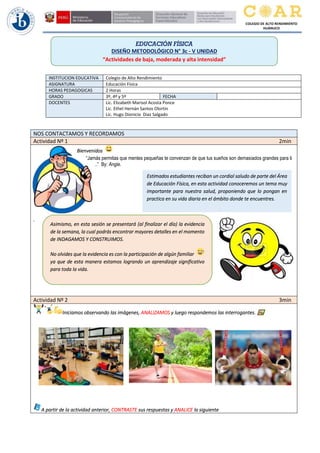 COLEGIO DE ALTO RENDIMIENTO
HUÁNUCO
INSTITUCION EDUCATIVA Colegio de Alto Rendimiento
ASIGNATURA Educación Física
HORAS PEDAGOGICAS 2 Horas
GRADO 3º, 4º y 5º FECHA
DOCENTES Lic. Elizabeth Marisol Acosta Ponce
Lic. Ethel Hernán Santos Olortin
Lic. Hugo Dionicio Diaz Salgado
NOS CONTACTAMOS Y RECORDAMOS
Actividad Nº 1 2min
Bienvenidos
“Jamás permitas que mentes pequeñas te convenzan de que tus sueños son demasiados grandes para ti
..” By: Angie.
.
Actividad Nº 2 3min
Iniciamos observando las imágenes, ANALIZAMOS y luego respondemos las interrogantes.
A partir de la actividad anterior, CONTRASTE sus respuestas y ANALICE la siguiente
EDUCACIÓN FÍSICA
DISEÑO METODOLÓGICO N° 3c - V UNIDAD
“Actividades de baja, moderada y alta intensidad”
2
Estimados estudiantes reciban un cordial saludo de parte del Área
de Educación Física, en esta actividad conoceremos un tema muy
importante para nuestra salud, proponiendo que lo pongan en
practica en su vida diaria en el ámbito donde te encuentres.
Asimismo, en esta sesión se presentará (al finalizar el día) la evidencia
de la semana, la cual podrás encontrar mayores detalles en el momento
de INDAGAMOS Y CONSTRUIMOS.
No olvides que la evidencia es con la participación de algún familiar
ya que de esta manera estamos logrando un aprendizaje significativo
para toda la vida.
No olvides que la evidencia es con la participación de algún familiar
ya que de esta manera estamos logrando un aprendizaje significativo
para toda la vida.
 