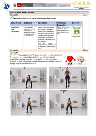 COLEGIO DE ALTO RENDIMIENTO
HUÁNUCO
INVESTIGAMOS Y CONSTRUIMOS
Actividad 4 2min
Es momento de conocer los propósitos de esta actividad:
Competencia Capacidad Desempeño Criterios de
Evaluación
Evidencia
ASUME U N A
VIDA
SALUDABLE
Comprende las
relaciones entre la
actividad física,
alimentación, postura
e higiene personal
y del ambiente.
Elabora un plan de actividades
para mantener o mejorar su
bienestar (físico, psicológico y
emocional) tomando en cuenta
su estado nutricional, su gasto
calórico diario, sus prácticas
alimentarias y las características
de Ia actividad
física que practica, e
interpretando los resultados de
Ias pruebas que miden su aptitud
física
Ejecuta y comprende la
importancia de una
buena alimenbtación y
los hábitos que deben
tener
Video o foto con
(comentario).
Lista de cotejo
Actividad 5 20 min
Para esta parte central de la sesión se requiere un adecuado ambiente
Proponemos una secuencia de ejercicios que mejoren nuestra
capacicidad cardiaca: teniendo en cuenta las tres fases Activación
articular, Trabajo principal de baja y moderada intensidad y trabajos de
elongación y relajamiento muscular.
 