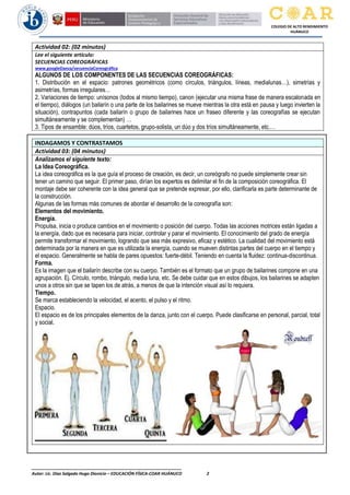 ________________________________________________________________
Autor: Lic. Diaz Salgado Hugo Dionicio – EDUCACIÓN FÍSICA-COAR HUÁNUCO 2
COLEGIO DE ALTO RENDIMIENTO
HUÁNUCO
Actividad 02: (02 minutos)
Lee el siguiente artículo:
SECUENCIAS COREOGRÁFICAS
www.googleDanza/secuenciaCoreográfica
ALGUNOS DE LOS COMPONENTES DE LAS SECUENCIAS COREOGRÁFICAS:
1. Distribución en el espacio: patrones geométricos (como círculos, triángulos, líneas, medialunas…), simetrías y
asimetrías, formas irregulares…
2. Variaciones de tiempo: unísonos (todos al mismo tiempo), canon (ejecutar una misma frase de manera escalonada en
el tiempo), diálogos (un bailarín o una parte de los bailarines se mueve mientras la otra está en pausa y luego invierten la
situación), contrapuntos (cada bailarín o grupo de bailarines hace un fraseo diferente y las coreografías se ejecutan
simultáneamente y se complementan) …
3. Tipos de ensamble: dúos, tríos, cuartetos, grupo-solista, un dúo y dos tríos simultáneamente, etc.…
INDAGAMOS Y CONTRASTAMOS
Actividad 03: (04 minutos)
Analizamos el siguiente texto:
La Idea Coreográfica.
La idea coreográfica es la que guía el proceso de creación, es decir, un coreógrafo no puede simplemente crear sin
tener un camino que seguir. El primer paso, dirían los expertos es delimitar el fin de la composición coreográfica. El
montaje debe ser coherente con la idea general que se pretende expresar, por ello, clarificarla es parte determinante de
la construcción.
Algunas de las formas más comunes de abordar el desarrollo de la coreografía son:
Elementos del movimiento.
Energía.
Propulsa, inicia o produce cambios en el movimiento o posición del cuerpo. Todas las acciones motrices están ligadas a
la energía, dado que es necesaria para iniciar, controlar y parar el movimiento. El conocimiento del grado de energía
permite transformar el movimiento, logrando que sea más expresivo, eficaz y estético. La cualidad del movimiento está
determinada por la manera en que es utilizada la energía, cuando se mueven distintas partes del cuerpo en el tiempo y
el espacio. Generalmente se habla de pares opuestos: fuerte-débil. Teniendo en cuenta la fluidez: continua-discontinua.
Forma.
Es la imagen que el bailarín describe con su cuerpo. También es el formato que un grupo de bailarines compone en una
agrupación. Ej. Círculo, rombo, triángulo, media luna, etc. Se debe cuidar que en estos dibujos, los bailarines se adapten
unos a otros sin que se tapen los de atrás, a menos de que la intención visual así lo requiera.
Tiempo.
Se marca estableciendo la velocidad, el acento, el pulso y el ritmo.
Espacio.
El espacio es de los principales elementos de la danza, junto con el cuerpo. Puede clasificarse en personal, parcial, total
y social.
 