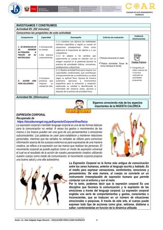 ________________________________________________________________
Autor: Lic. Diaz Salgado Hugo Dionicio – EDUCACIÓN FÍSICA-COAR HUÁNUCO 3
COLEGIO DE ALTO RENDIMIENTO
HUÁNUCO
INVESTIGAMOS Y CONSTRUIMOS
Actividad 05: (02 minutos)
Conocemos los propósitos de esta actividad.
Competencia Capacidad Desempeño Criterios de evaluación
Evidencia
(Instrumento)
1.- SE DESENVUELVE
DE MANERA
AUTÓNOMA A
TRAVÉS DE SU
MOTRICIDAD
1.1Comprende
su cuerpo.
1.2Se expresa
corporalmente.
1.1.1 Combina con eficacia las habilidades
motrices específicas y regula su cuerpo en
situaciones predeportivas. Toma como
referencia la trayectoria de objetos y a sus
compañeros.
1.1.2 Se adapta a los cambios que
experimenta su cuerpo en relación con su
imagen corporal en la pubertad durante la
práctica de actividades lúdicas, recreativas,
predeportivas y deportivas.
✓Participa activamente en clases
✓Realiza actividades físicas de
forma individual en familia
Trabajo Práctico
• Fotografía y/o
Video máximo de
3 minutos
realizado las
actividades
propuestas.
2.- ASUME UNA
VIDA SALUDABLE
2.Incorpora
prácticas que
mejoran su
calidad de vida.
2.1.3 Realiza actividad física para mejorar sus
capacidades condicionales, que contribuyan
al mejoramiento de su rendimiento y su salud
según su aptitud física. Ejecuta de manera
autónoma ejercicios y movimientos
específicos para la activación y relajación
explicando su utilidad e identificando la
intensidad del esfuerzo antes, durante y
después de la práctica de actividad física.
Actividad 06: (03minutos)
EXPRESIÓN CORPORAL
Recuperado de
https://laluzdeunangel.org.pe/ExpresiónCorporal/Área/física
La expresión corporal o también lenguaje corporal es una de las formas básicas
para la comunicación no verbal. A veces los gestos o movimientos de las
manos o los brazos pueden ser una guía de sus pensamientos o emociones
subconscientes. Las palabras se usan para establecer y mantener relaciones
personales, mientras que las señales no verbales se utilizan para comunicar
información acerca de los sucesos externos es para expresarse de una manera
creativa, se refiere a la expresión con las manos que realizan las personas. El
movimiento corporal se puede explicar como un modo de expresión universal
el cual es el resultado de la acción de nuestro pensamiento creativo utilizando
nuestro cuerpo como medio de comunicación; el movimiento corporal propicia
una buena salud y una alta autoestima.
La Expresión Corporal es la forma más antigua de comunicación
entre los seres humanos, anterior al lenguaje escrito y hablado. Es
el medio para expresar sensaciones, sentimientos, emociones y
pensamientos. De esta manera, el cuerpo se convierte en un
instrumento irreemplazable de expresión humana que permite
contactar con el entorno y con el resto.
Por lo tanto, podemos decir que la expresión corporal Es una
disciplina que favorece la comunicación y la expresión de las
emociones a través del lenguaje corporal. La expresión corporal
engloba una serie de comportamientos y gestos, conscientes o
inconscientes, que se traducen en un número de situaciones
emocionales o psíquicas. A través de este arte, el cuerpo puede
expresar todo tipo de acciones como girar, estirarse, doblarse o
saltar; combinándolas en función de la dinámica utilizada
Sigamos conociendo más de los aspectos
importantes de la INGESTA CALÓRICA
 
