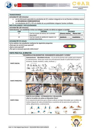 ________________________________________________________________
Autor: Lic. Diaz Salgado Hugo Dionicio – EDUCACIÓN FÍSICA-COAR HUÁNUCO 4
COLEGIO DE ALTO RENDIMIENTO
HUÁNUCO
TRANSFERIMOS
Actividad 07: (02 minutos)
• con la información aprendida los estudiantes de G2, analizan indagando en la red (fuentes confiables) acerca
de SECUENCIAS COREOGRÁFICAS
• Los estudiantes del G1 y G3 a la medida de sus posibilidades indagaran fuentes confiables.
NOS EVALUAMOS Y REFLEXIONAMOS
Actividad 08: (02 minutos)
Autoevaluación: Los estudiantes revisan sus trabajos y acorde a la rúbrica se asignan un puntaje
ITEM CRITERIO OPCIONES
01 Cual fue el grado de esfuerzo de la actividad
desarrollada
Esfuerzo máximo Reposo total
02 Cual fue el grado de satisfacción respecto a la
actividad desarrollada
Satisfecho Insatisfecho
Actividad 09: 01 minuto
Se les solicita a los estudiantes realizarse las siguientes preguntas:
¿Para que me servirá lo que aprendi?
¿Qué y como aprendí?
¿Por qué es necesario aprender dicho tema?
PARTE PRÁCTICA- 20 MINUTOS
“DESARROLLO NEUROMOTOR- RODAMIENTO ADELANTE Y ATRÁS”
PARTE INICIAL
Calentamiento - Movilidad articular. - Es una de las formas más usadas para empezar
el calentamiento. Tienes que mover las articulaciones desde el cuello hasta los pies o
viceversa. (Cuello, hombros, codos, muñecas…)
PARTE PRINCIPAL
PARTE FINAL
VUELTA A LA CALMA – ESTIRAMIENTOS Y RELAJACIÓN.
¿Qué es la vuelta a la calma en Educación Física?
Es el conjunto de ejercicios que se llevan a efecto con baja intensidad, que se deben de
realizar después de cada actividad física. La práctica de los ejercicios de vuelta a la
calma, aflojamiento, o enfriamiento.
 