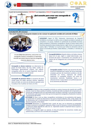 ______________________________________________
Autor: Lic. Elizabeth Marisol Acosta Ponce – CDES-COAR Huánuco 2
COLEGIO DE ALTO RENDIMIENTO
HUÁNUCO
A partir de la actividad anterior, CONTRASTE sus respuestas y ANALICE la siguiente pregunta:
INDAGAMOS Y CONTRASTAMOS
Actividad 03: (05 minutos)
Para darle respuesta a la pregunta retadora se da a conocer la explicación científica del contenido dl DMpA.
ACROSPORT: Según la IFSA, Federación Internacional de Deportes
Acrobáticos, el acrosport se define como un deporte acrobático realizado con
compañero o en grupo, mediante la combinación de pirámides humanas,
saltos acrobáticos y elementos coreográficos, donde el cuerpo realiza varias
funciones claramente determinadas (portor y ágil). Portor es la persona que
sujeta y Ágil o “volteador” es la persona que realiza los elementos sobre el
portor o es lanzado por él/ellos. (López Bedoya, J.; Panadero, F. Vernetta, M.
1996).
Coreografía en danzas modernas: Las observamos en
grupos de break dance, hip hop, taebo, zumba, las
cheerleaders (generalmente mujeres, que realizan
coreografías antes de un evento deportivo). Donde la
secuencia de pasos es creada en grupo.
Coreografía folklórica: Aquella relativa a los bailes o danzas
típicas de un país, región o ciudad determinada, cuya
secuencia de pasos o movimientos son conocidos por la
mayoría de los integrantes de la comunidad a la cual está
ligada.
¿Qué necesito para crear una coreografía de
acrosport?
………………………………………………………….
Coreografía de gimnasia rítmica: La secuencia de pasos
incluye pasos de ballet, gimnasia artística- deportiva,
danza y/o baile, así como uso de diversos aparatos como
la cuerda, el aro, la pelota, las mazas y la cinta.
En este DMpA descubriremos, como armar una
coreografía creativa e innovadora, Es importante
recordar que existen diversos tipos de coreografías
citaremos algunas como:
Coreografía aeróbica: Aquella cuya secuencia de pasos
muestra la habilidad para realizar de forma continuada
complejos patrones de movimiento aeróbico y de alta
intensidad con música, originarios del aeróbic
tradicional. La coreografía muestra una rutina de
movimientos continuos, flexibilidad, fuerza y la
utilización de los 7 pasos básicos con perfecta ejecución
de los elementos de dificultad.
ACTIVIDADES A
REALIZAR
•ACTIVIDAD 1: Elabora tu idea coreográfica teniendo en cuenta el proceso de creación de la sesión
anterior, revisa tus ideas y ponlas en práctica, recuerda que todo es producto de la inspiración y el
proceso de investigación que te ha permitido juntar las piezas y transmitir a una estructura básica
de movimiento, para pasar al otro nivel que es el ensayo de la coreografía y finalmente el estreno
o presentación del evento.
•ACTIVIDAD 2: Crea y une sus ideas coreográficas centrándose en los parámetros del espacio,
recuerda tener en cuenta las direcciones en las que te moverás (delante, atrás, arriba, abajo). Fija
las dimensiones de tu movimientoque te servirán de ayuda para las direcciones (delante-atrás,
derecho-izquierdo,arriba-abajo).
•ACTIVIDAD 3:Presenta su coreografía final a partir de aquí, con la estructura ya preparada,
empieza a practicar la coreografía propuesta, limpia lo que no funciona e inicia el entrenamiento.
La rutina de trabajo depende de cada uno. Es importante resaltar la expresión facial, la gracia y
alegría al realizar tu rutina.
• Practica su coreografía según sus avances, es hora de practicar las secuencias creadas para
poderlas fijar y continuarcon el armado de la coreografía.
 