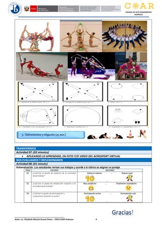 ______________________________________________
Autor: Lic. Elizabeth Marisol Acosta Ponce – CDES-COAR Huánuco 4
COLEGIO DE ALTO RENDIMIENTO
HUÁNUCO
TRANSFERIMOS
Actividad 07: (02 minutos)
 APLICANDO LO APRENDIDO, EN FOTO Y/O VIDEO DEL ACROSPORT VIRTUAL
NOS EVALUAMOS Y REFLEXIONAMOS
Actividad 08: (01 minuto)
Autoevaluación: Los estudiantes revisan sus trabajos y acorde a la rúbrica se asignan un puntaje
ÍTEM CRITERIO OPCIONES
01 ¿Cuál fue el grado de esfuerzo de la actividad
desarrollada?
Esfuerzo máximo … Reposo total
…
02 ¿Cuál fue el grado de satisfacción respecto a la
actividad desarrollada?
Muy satisfecho … Totalmente insatisfecho
…
03 ¿Cuál fue tu grado de participación y
compromiso durante la sesión?
Participación activa … Participación nula
…
3.- Estiramientos y relajación (05 min.)
Gracias
 