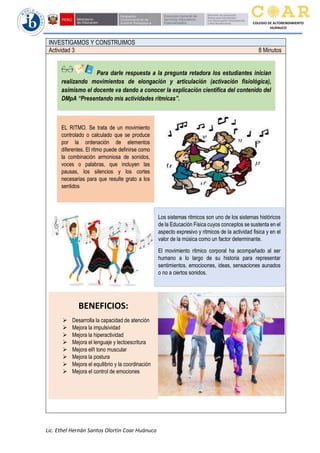 Lic. Ethel Hernán Santos Olortin Coar Huánuco
COLEGIO DE ALTORENDIMIENTO
HUÁNUCO
INVESTIGAMOS Y CONSTRUIMOS
Actividad 3 8 Minutos
Para darle respuesta a la pregunta retadora los estudiantes inician
realizando movimientos de elongación y articulación (activación fisiológica),
asimismo el docente va dando a conocer la explicación científica del contenido del
DMpA “Presentando mis actividades ritmicas”.
EL RITMO. Se trata de un movimiento
controlado o calculado que se produce
por la ordenación de elementos
diferentes. El ritmo puede definirse como
la combinación armoniosa de sonidos,
voces o palabras, que incluyen las
pausas, los silencios y los cortes
necesarias para que resulte grato a los
sentidos
Los sistemas ritmicos son uno de los sistemas históricos
de la Educación Fisica cuyos conceptos se sustenta en el
aspecto expresivo y ritmicos de la actividad fisica y en el
valor de la música como un factor determinante.
El movimiento ritmico corporal ha acompañado al ser
humano a lo largo de su historia para representar
sentimientos, emocioones, ideas, sensaciones aunados
o no a ciertos sonidos.
BENEFICIOS:
➢ Desarrolla la capacidad de atención
➢ Mejora la impulsividad
➢ Mejora la hiperactividad
➢ Mejora el lenguaje y lectoescritura
➢ Mejora elñ tono muscular
➢ Mejora la postura
➢ Mejora el equilibrio y la coordinación
➢ Mejora el control de emociones
 