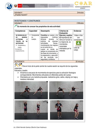 Lic. Ethel Hernán Santos Olortin Coar Huánuco
COLEGIO DE ALTORENDIMIENTO
HUÁNUCO
Actividad 4 2minutos
¿Puedes hacerlo?
INVESTIGAMOS Y CONSTRUIMOS
Actividad 5 2 Minutos
Es momento de conocer los propósitos de esta actividad:
Competencia Capacidad Desempeño Criterios de
Evaluación
Evidencia
SE DESENVUELVE
DE MANERA
AUTÓNOMA A
TRAVÉS DE SU
MOTRICIDAD
▪ Comprende su
cuerpo.
Se expresa
corporalmente.
▪ Comprende
su
cuerpo.
Coordina su cuerpo y da
respuestas motrices
eficaces durante Ia
práctica de diversas
actividades físicas,
monitoreando Ias mejoras
en el control de su
cuerpo en donde se
aplique Ia comprensión de
Ias fases de movimiento, y
Ia preparación y ejecución
de Ias acciones, con
seguridad y confianza
Ejecuta y explica
la importancia del
ritmo en función a
la mejora de ,os
mvimientos
corporales
orientados por la
melodia
Video o foto
con
(comentario).
Lista de
cotejo
ACTIVIDAD 6 20 minutos
Para el inicio de la parte central de nuestra sesión se requirirá de los siguientes
materiales:
Pañuelos y bastón
➢ Iniciamos la secuecia de movimientos de ejercicios para la activación fisiologica
correspondiente: Movimientos articulares en diferentes partes del cuerpo.
➢ Orientados por una melodía propuesta, realizamos giros, saltos, skiping con baja y
mediana intensidad
 